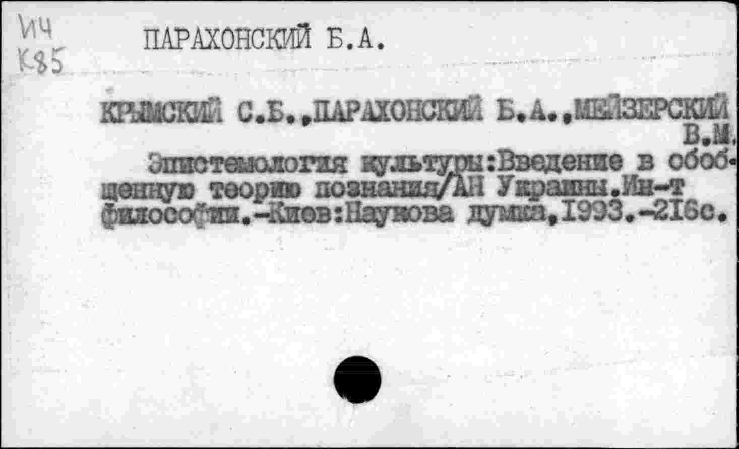 ﻿V4 US
ПАРАХОНСКИЙ Б.А.
С.Б.,ДАРАХОШКИЙ Б. А..МЕЙЕ
В.М.
КРЫМСКИЙ
WW
Эпистемология культуры:Введение в обоб ценную теорию познаншуАН Украины.Ин-т философии. -Киев : Наумова думка, 1993.-216с.